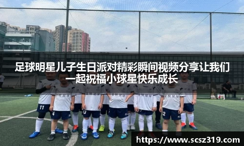 足球明星儿子生日派对精彩瞬间视频分享让我们一起祝福小球星快乐成长